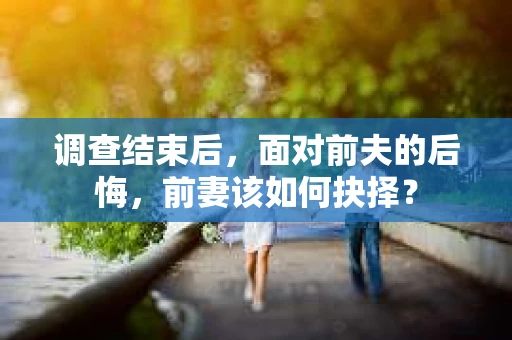 调查结束后，面对前夫的后悔，前妻该如何抉择？