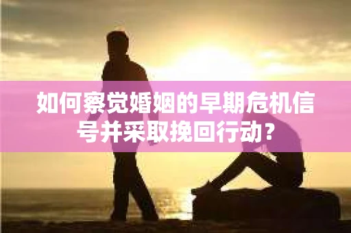 如何察觉婚姻的早期危机信号并采取挽回行动？