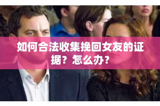 如何合法收集挽回女友的证据？怎么办？