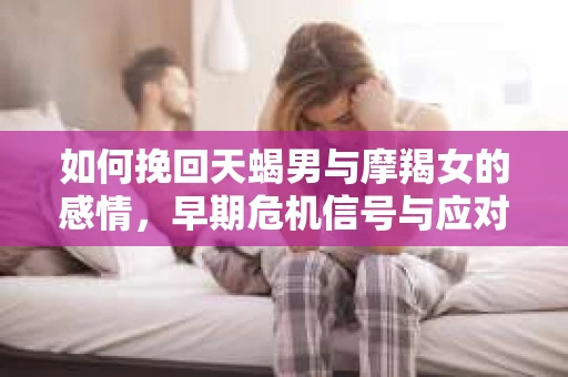 如何挽回天蝎男与摩羯女的感情,早期危机信号与应对策略 如何挽回天蝎男与摩羯女的感情,早期危机信号与应对策略