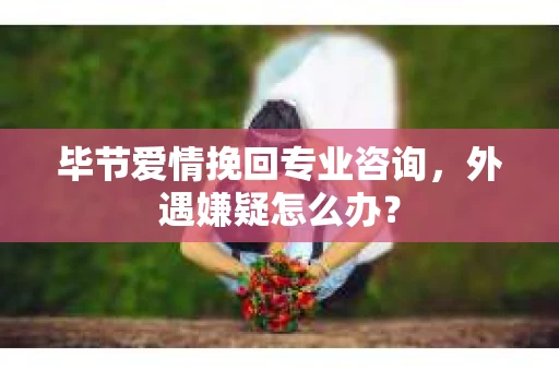 毕节爱情挽回专业咨询，外遇嫌疑怎么办？