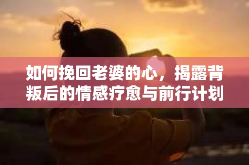 如何挽回老婆的心,揭露背叛后的情感疗愈与前行计划 如何挽回老婆的心,揭露背叛后的情感疗愈与前行计划