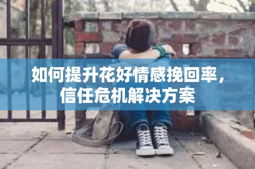 如何提升花好情感挽回率,信任危机解决方案 如何提升花好情感挽回率,信任危机解决方案