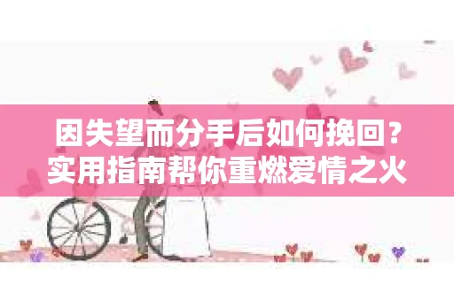 因失望而分手后如何挽回?实用指南帮你重燃爱情之火 因失望而分手后如何挽回?实用指南帮你重燃爱情之火
