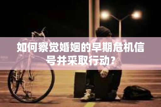 如何察觉婚姻的早期危机信号并采取行动？