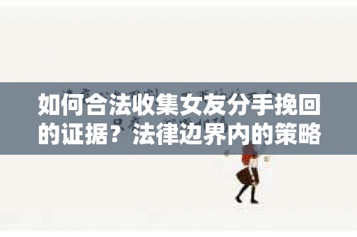 如何合法收集女友分手挽回的证据？法律边界内的策略与技巧
