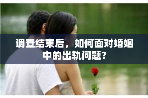 调查结束后,如何面对婚姻中的出轨问题? 调查结束后,如何面对婚姻中的出轨问题?