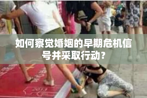 如何察觉婚姻的早期危机信号并采取行动? 如何察觉婚姻的早期危机信号并采取行动?