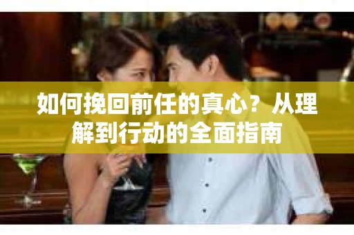 如何挽回前任的真心?从理解到行动的全面指南 如何挽回前任的真心?从理解到行动的全面指南