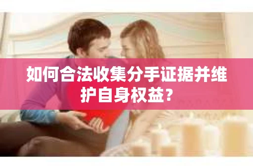如何合法收集分手证据并维护自身权益? 如何合法收集分手证据并维护自身权益?