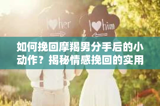如何挽回摩羯男分手后的小动作?揭秘情感挽回的实用策略 如何挽回摩羯男分手后的小动作?揭秘情感挽回的实用策略