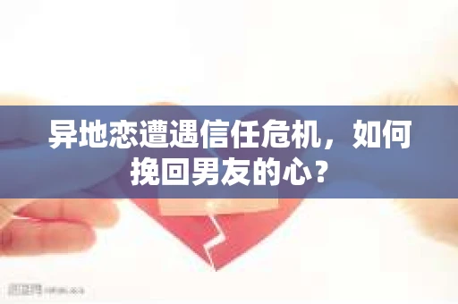 异地恋遭遇信任危机，如何挽回男友的心？