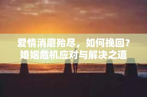 爱情消磨殆尽，如何挽回？婚姻危机应对与解决之道