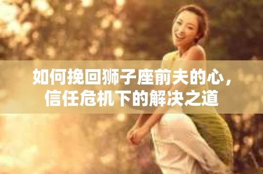 如何挽回狮子座前夫的心,信任危机下的解决之道 如何挽回狮子座前夫的心,信任危机下的解决之道