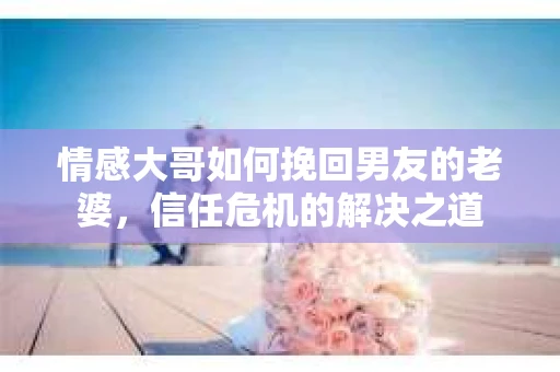 情感大哥如何挽回男友的老婆,信任危机的解决之道 情感大哥如何挽回男友的老婆,信任危机的解决之道