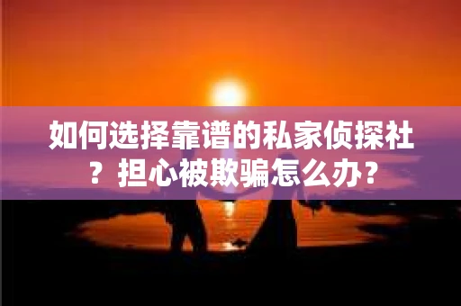 如何选择靠谱的私家侦探社？担心被欺骗怎么办？