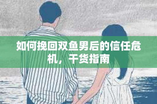 如何挽回双鱼男后的信任危机,干货指南 如何挽回双鱼男后的信任危机,干货指南