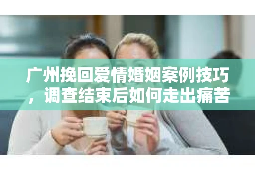 广州挽回爱情婚姻案例技巧，调查结束后如何走出痛苦并做出明智决策？