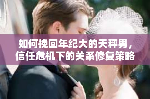 如何挽回年纪大的天秤男，信任危机下的关系修复策略