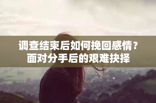 调查结束后如何挽回感情?面对分手后的艰难抉择 调查结束后如何挽回感情?面对分手后的艰难抉择