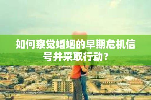 如何察觉婚姻的早期危机信号并采取行动? 如何察觉婚姻的早期危机信号并采取行动?