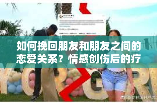 如何挽回朋友和朋友之间的恋爱关系?情感创伤后的疗愈与决策之路 如何挽回朋友和朋友之间的恋爱关系?情感创伤后的疗愈与决策之路