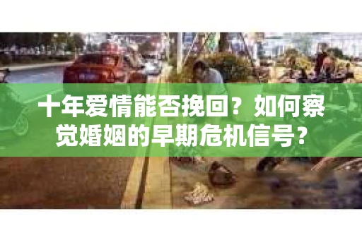 十年爱情能否挽回?如何察觉婚姻的早期危机信号? 十年爱情能否挽回?如何察觉婚姻的早期危机信号?