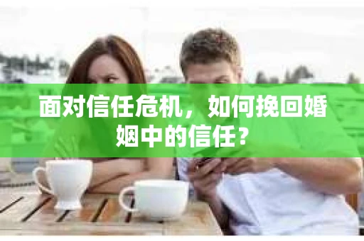 面对信任危机,如何挽回婚姻中的信任? 面对信任危机,如何挽回婚姻中的信任?
