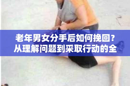 老年男女分手后如何挽回？从理解问题到采取行动的全面指南