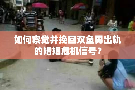 如何察觉并挽回双鱼男出轨的婚姻危机信号？