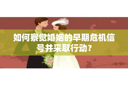 如何察觉婚姻的早期危机信号并采取行动？