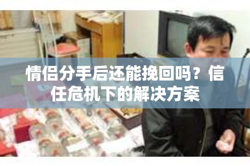 情侣分手后还能挽回吗?信任危机下的解决方案 情侣分手后还能挽回吗?信任危机下的解决方案