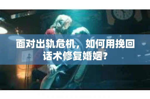 面对出轨危机，如何用挽回话术修复婚姻？
