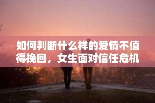 如何判断什么样的爱情不值得挽回,女生面对信任危机怎么办? 如何判断什么样的爱情不值得挽回,女生面对信任危机怎么办?