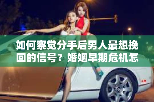 如何察觉分手后男人最想挽回的信号？婚姻早期危机怎么办？