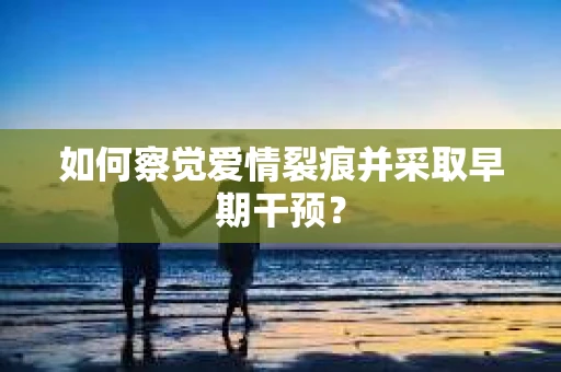 如何察觉爱情裂痕并采取早期干预？