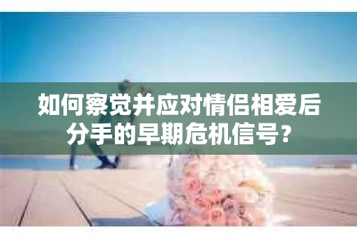 如何察觉并应对情侣相爱后分手的早期危机信号？