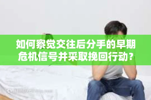 如何察觉交往后分手的早期危机信号并采取挽回行动？