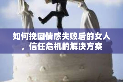 如何挽回情感失败后的女人，信任危机的解决方案