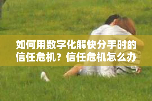 如何用数字化解快分手时的信任危机？信任危机怎么办？