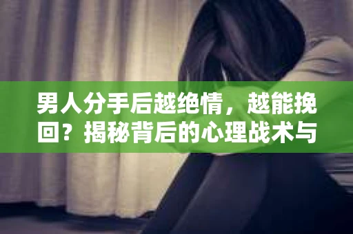 男人分手后越绝情，越能挽回？揭秘背后的心理战术与实际操作