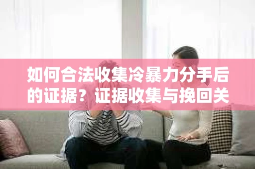 如何合法收集冷暴力分手后的证据？证据收集与挽回关系怎么办？