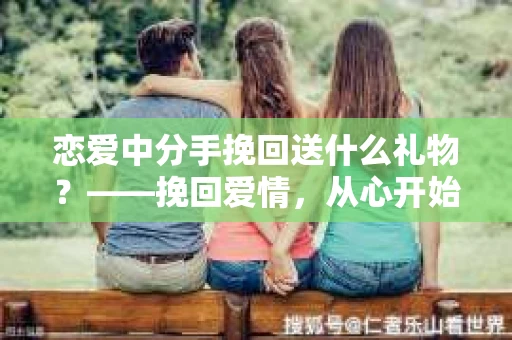 恋爱中分手挽回送什么礼物?——挽回爱情,从心开始 恋爱中分手挽回送什么礼物?——挽回爱情,从心开始