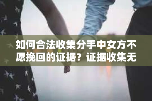 如何合法收集分手中女方不愿挽回的证据？证据收集无效怎么办？