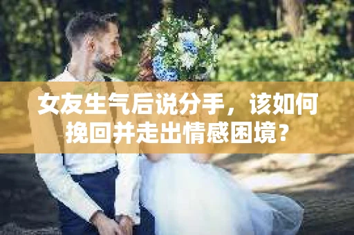 女友生气后说分手，该如何挽回并走出情感困境？
