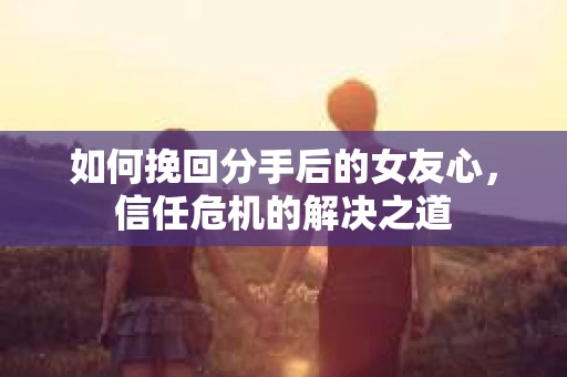如何挽回分手后的女友心,信任危机的解决之道 如何挽回分手后的女友心,信任危机的解决之道
