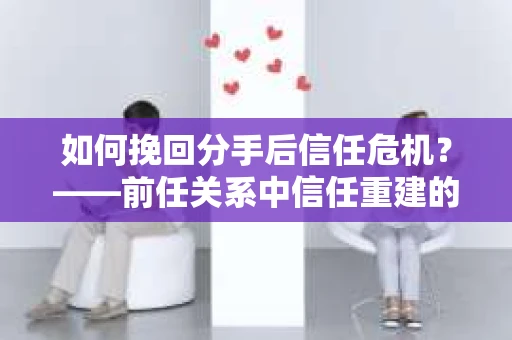 如何挽回分手后信任危机？——前任关系中信任重建的实用指南