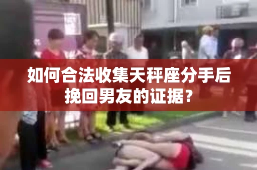 如何合法收集天秤座分手后挽回男友的证据？