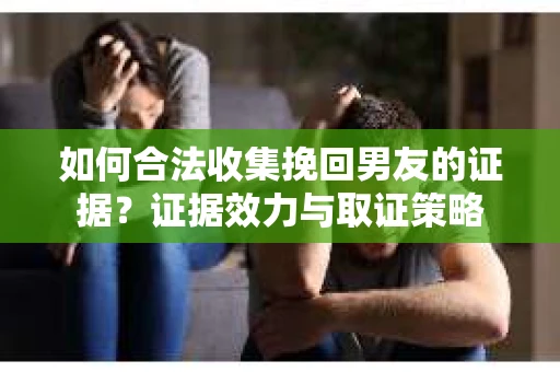 如何合法收集挽回男友的证据？证据效力与取证策略