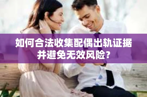 如何合法收集配偶出轨证据并避免无效风险？